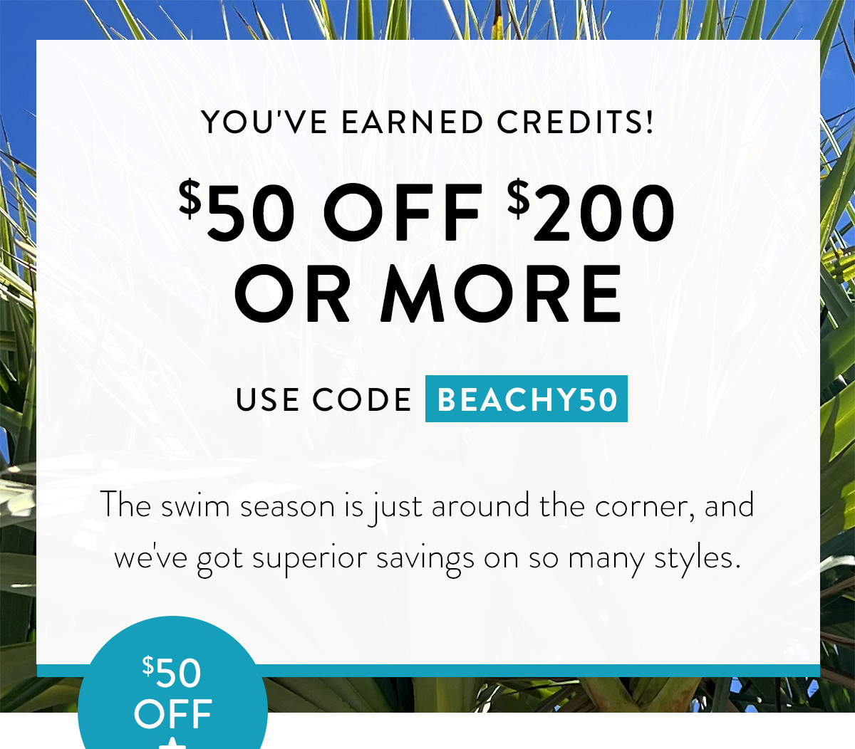 YOU'VE EARNED CREDITS! $50 OFF $200 OR MORE USE CODE BEACHY50 The swim season is just around the corner, and we've got superior savings on so many styles. Badge: $50 Off