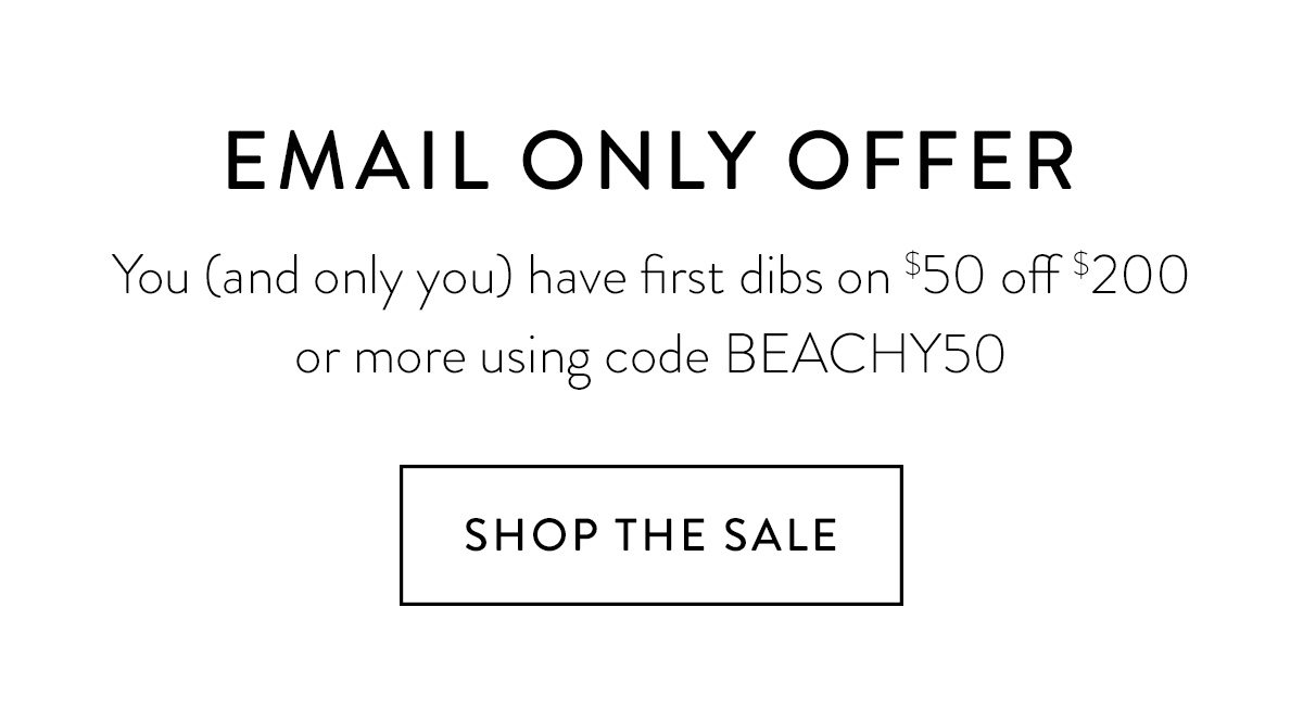 EMAIL ONLY OFFER You (and only you) have first dibs on $50 off $200 or more using code BEACHY50 Shop the Sale >