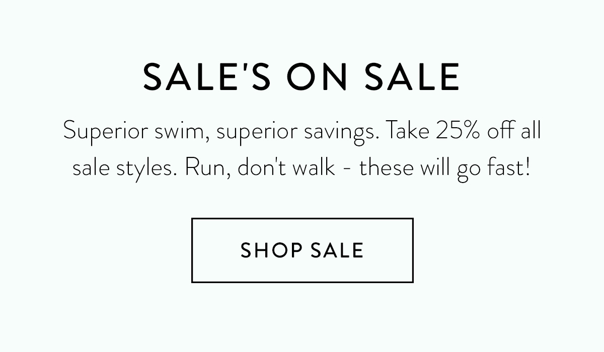 SALE'S ON SALE Superior swim, superior savings. Take 25% off all sale styles. Run, don't walk - these will go fast! Shop Sale >