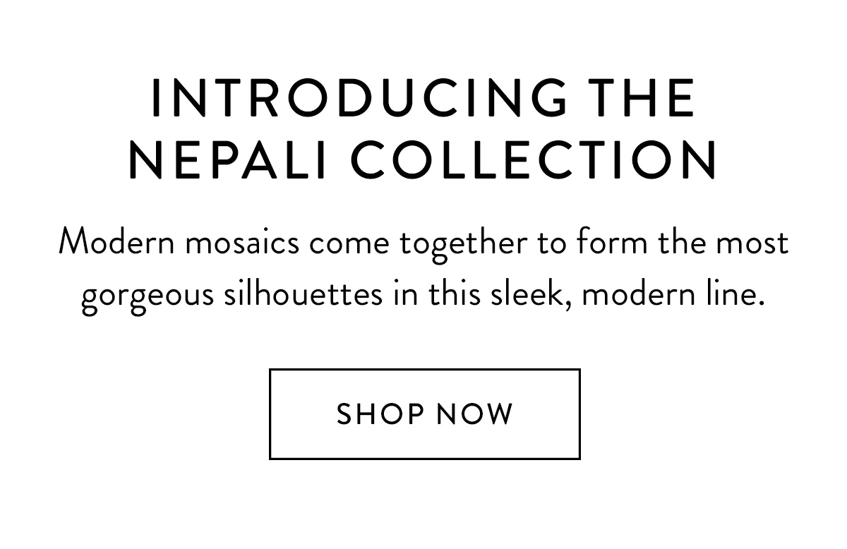 INTRODUCING THE NEPALI COLLECTION Modern mosaics come together to form the most gorgeous silhouettes in this sleek, modern line. Shop Now >