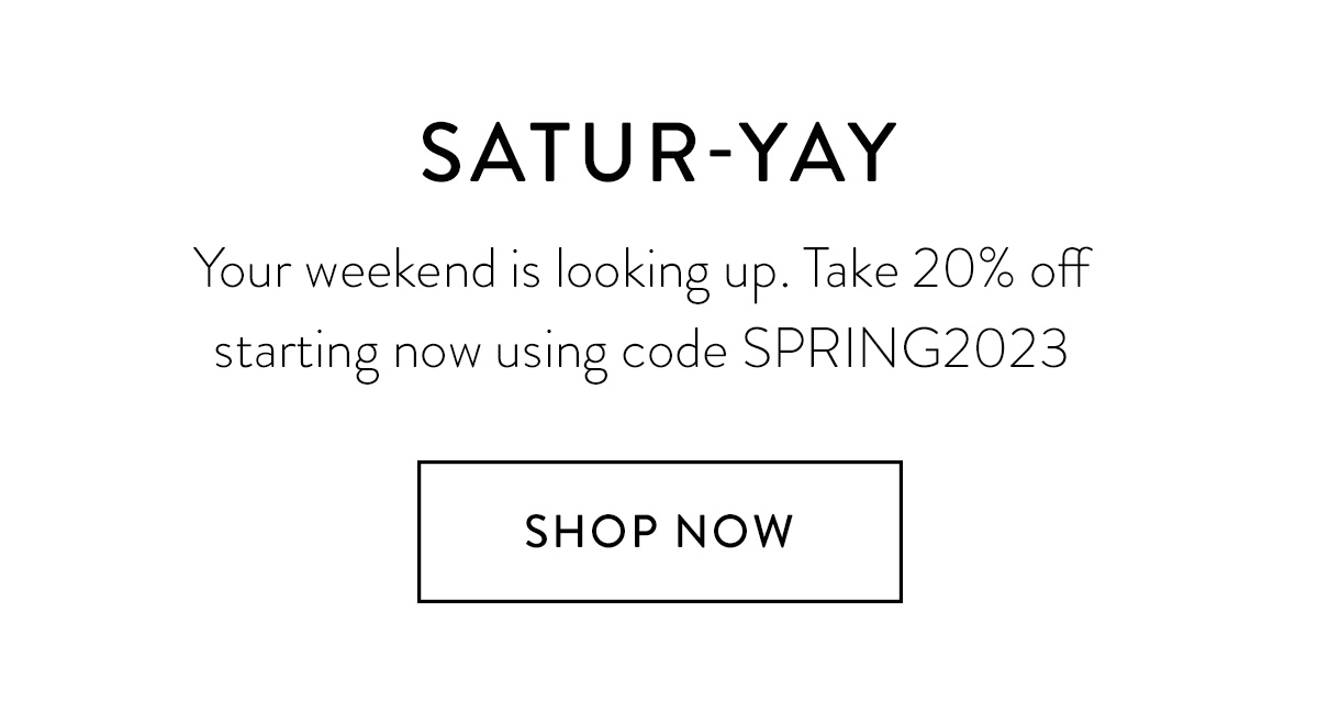 SATUR-YAY Your weekend is looking up. Take 20% off starting now using code SPRING2023 SHOP NOW >