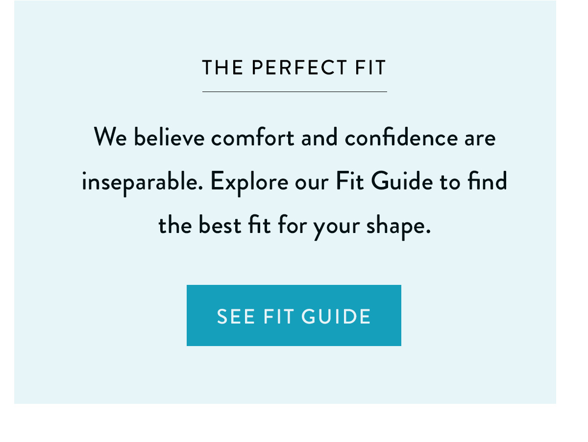 THE PERFECT FIT We believe comfort and confidence are inseparable. Explore our Fit Guide to find the best fit for your shape. See Fit Guide