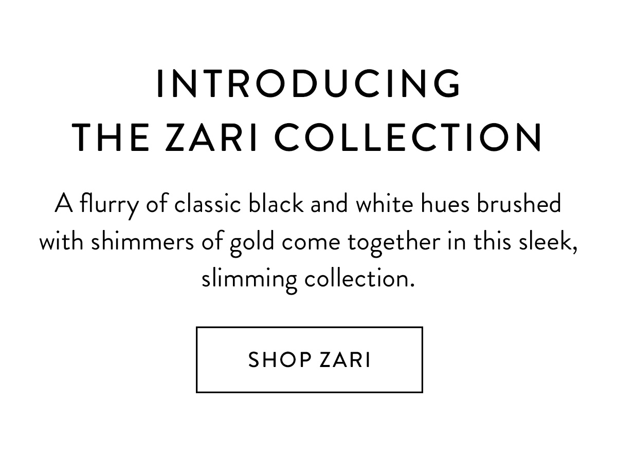 Introducing the Zari Collection A flurry of classic black and white hues brushed with shimmers of gold come together in this sleek, slimming collection. Shop Zari >