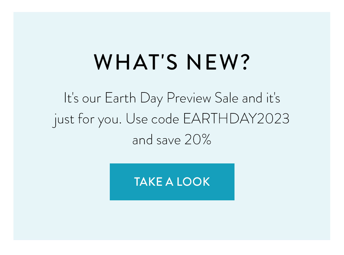 WHAT'S NEW? It's our Earth Day Preview Sale and it's just for you. Use code EARTHDAY2023 and save 20% Shop the Sale >