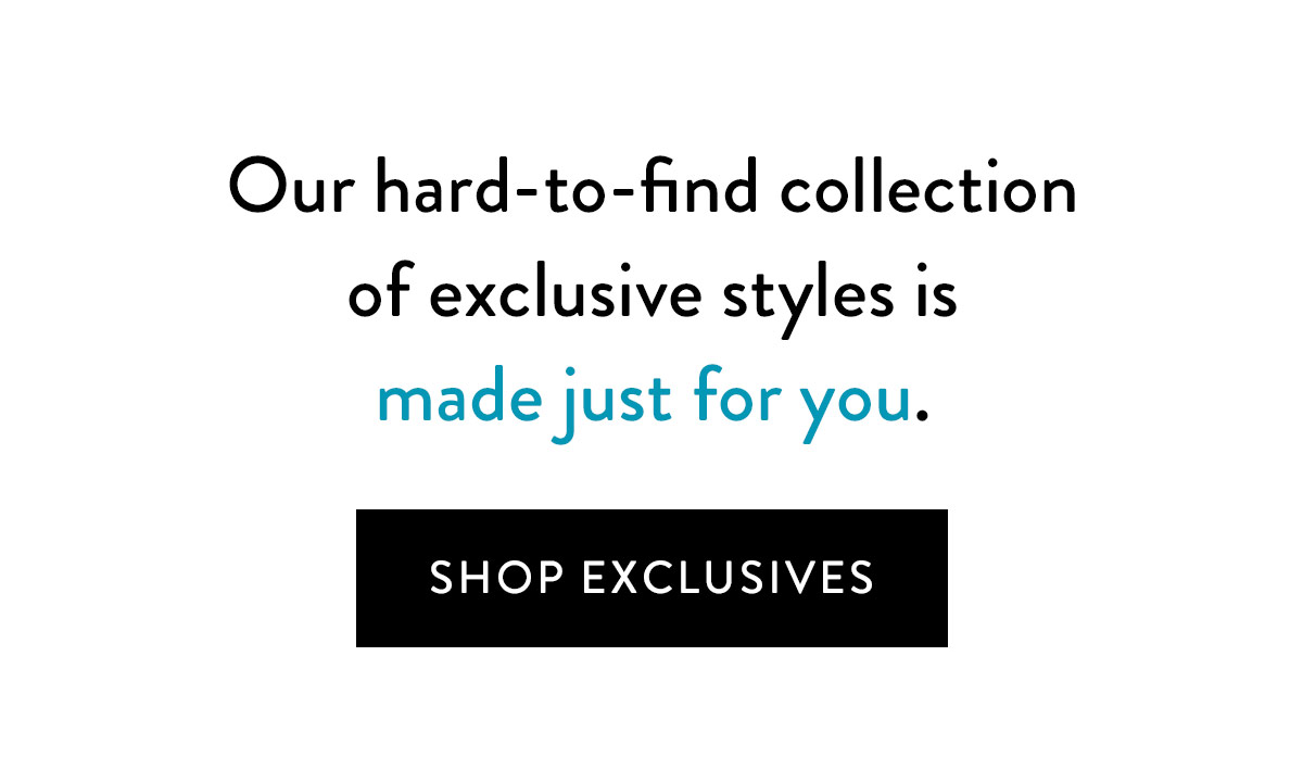 Our hard-to-find collection of exclusive styles is made just for you - and you've got first picks. Shop Exclusives >