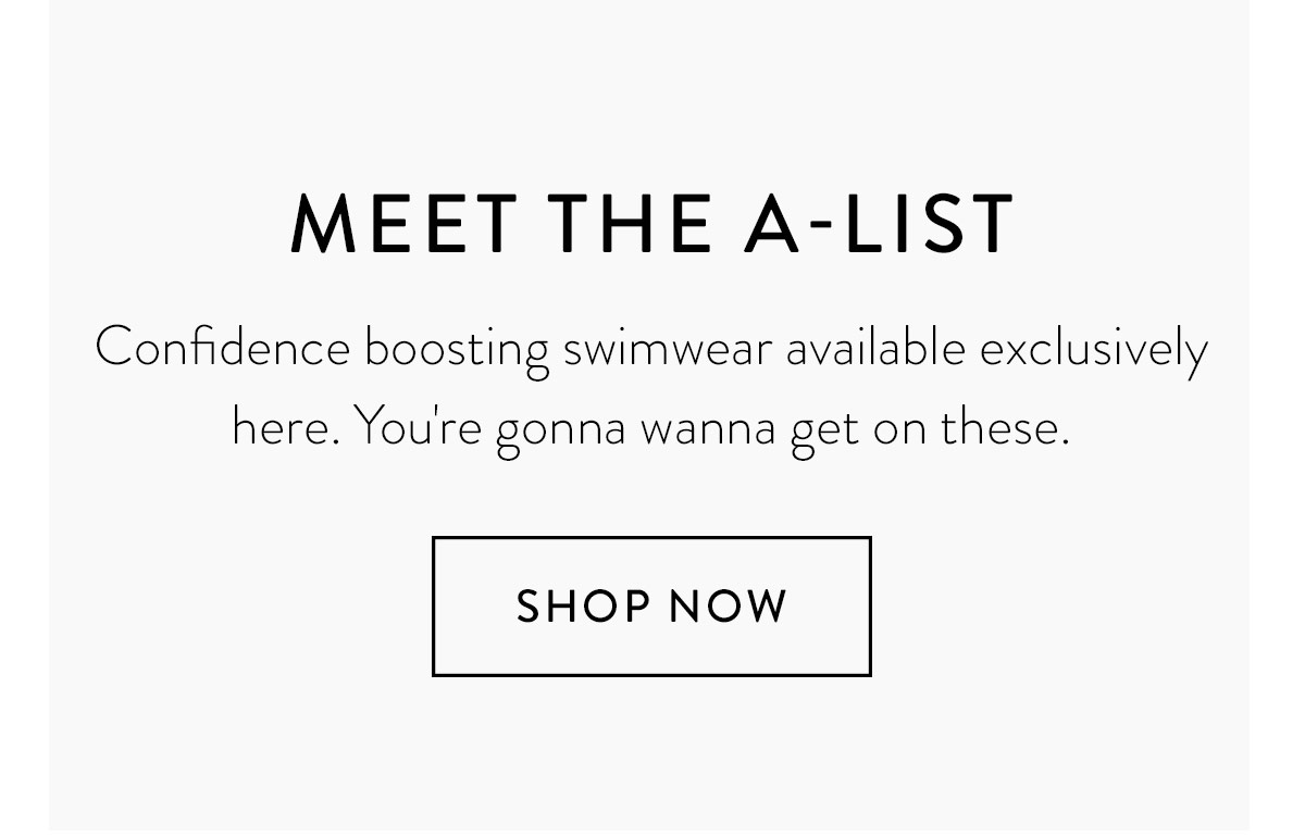 MEET THE A-LIST. Confidence boosting swimwear available exclusively here. You're gonna wanna get on these. Shop Now >