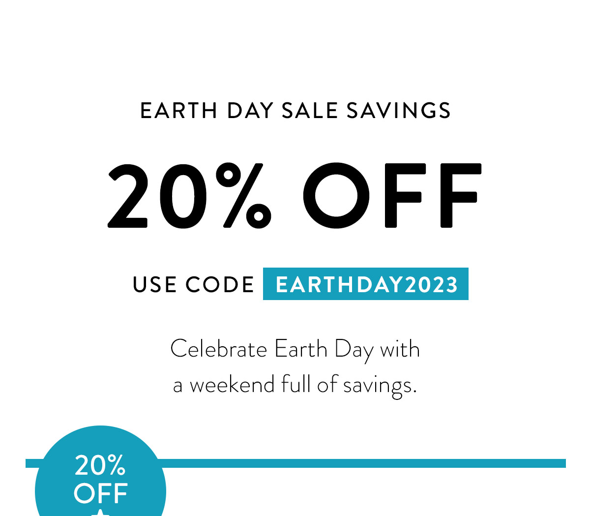 EARTH DAY SALE SAVINGS 20% OFF USE CODE EARTHDAY2023 Celebrate Earth Day and go a little green with a weekend full of savings. Badge: 20% OFF