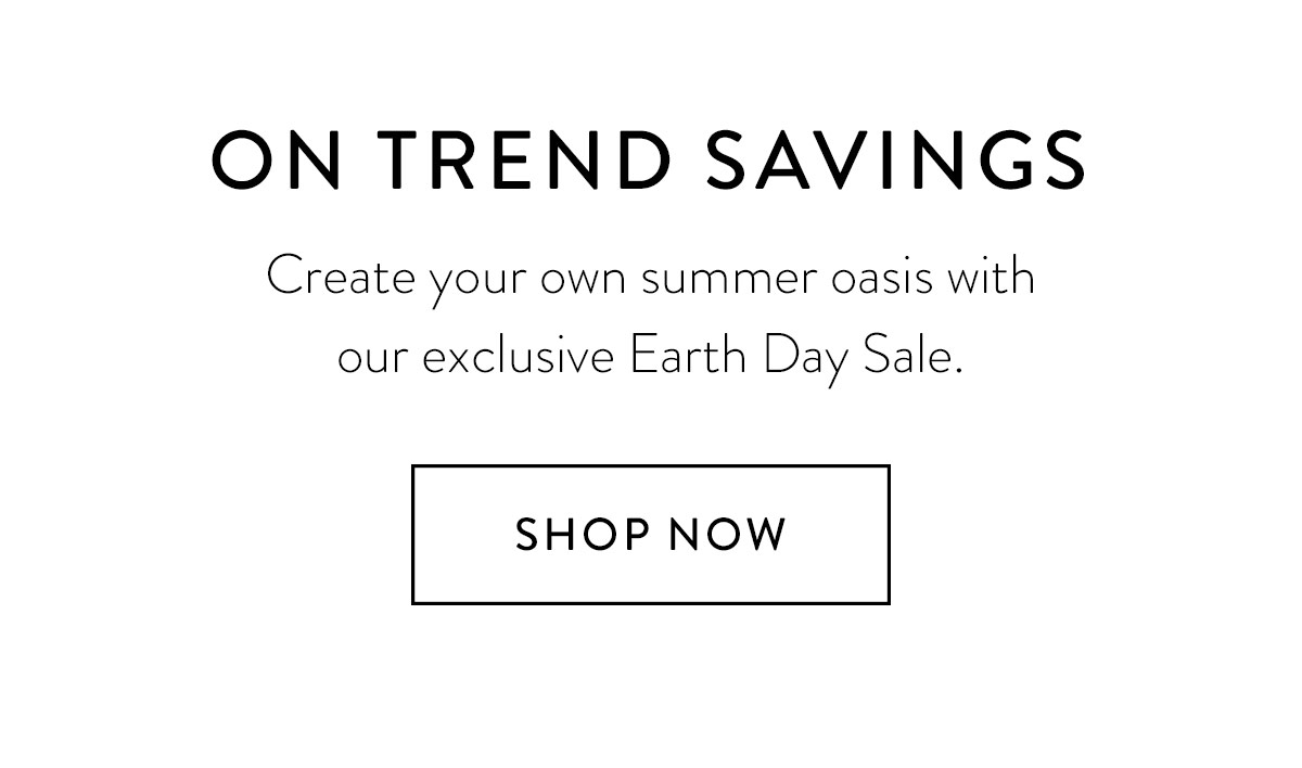 ON TREND SAVINGS Create your own summer oasis with our exclusive Earth Day Sale. Shop Now >