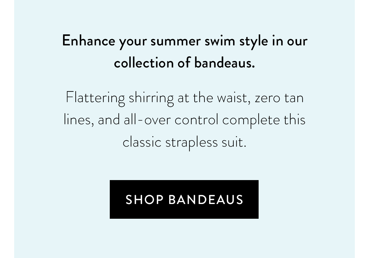 Enhance your summer swim style in our collection of bandeaus. Flattering shirring at the waist, zero tan lines, and all-over control complete this classic strapless suit. Shop Bandeaus >