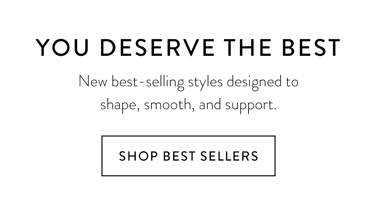 YOU DESERVE THE BEST New best-selling styles designed to shape, smooth, and support. Shop Best Sellers >