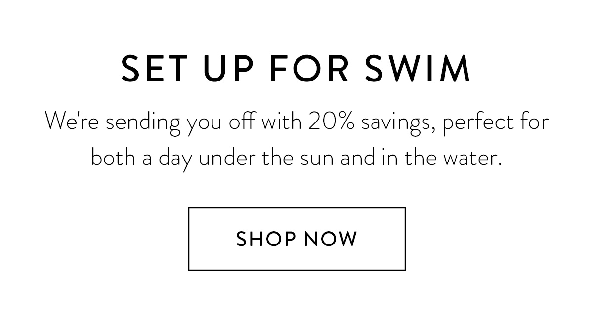 SET UP FOR SWIM We're sending you off with 20% savings, perfect for both a day under the sun and in the water. Shop Now >