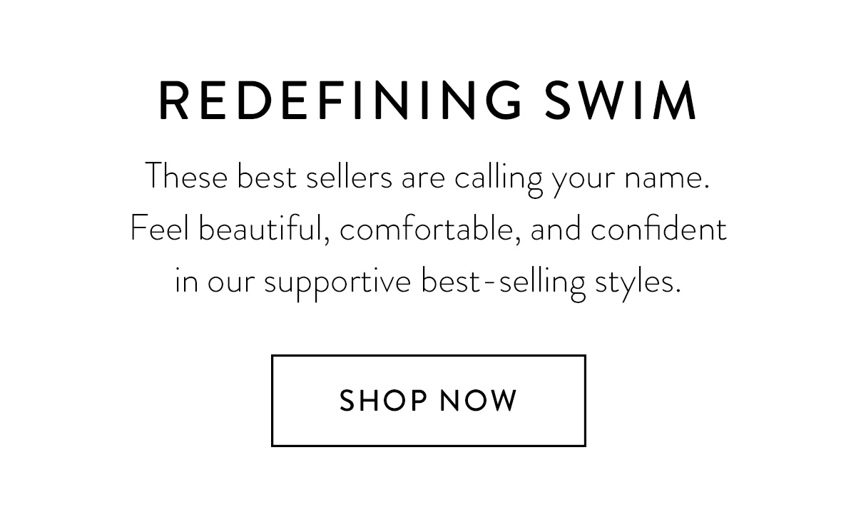 REDEFINING SWIM These best sellers are calling your name. Feel beautiful, comfortable, and confident in our supportive best-selling styles. Shop Now >