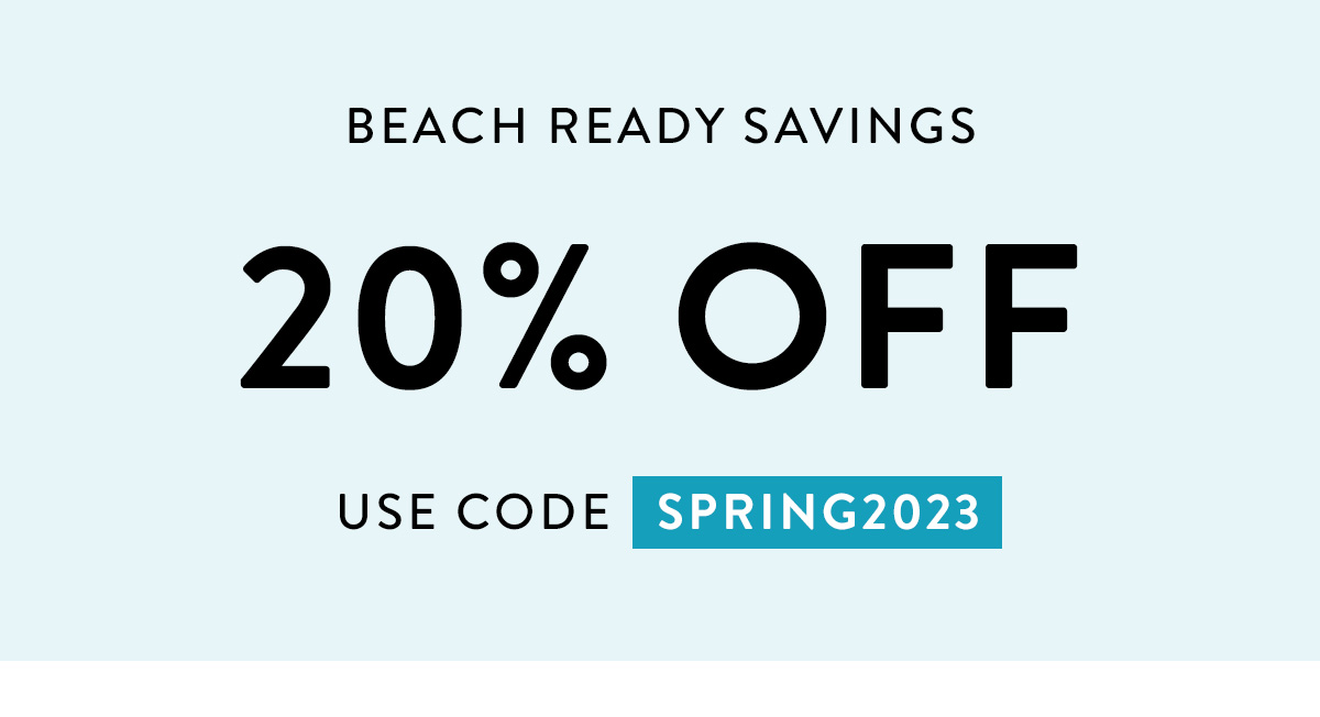 BEACH READY SAVINGS 20% OFF USE CODE SPRING2023