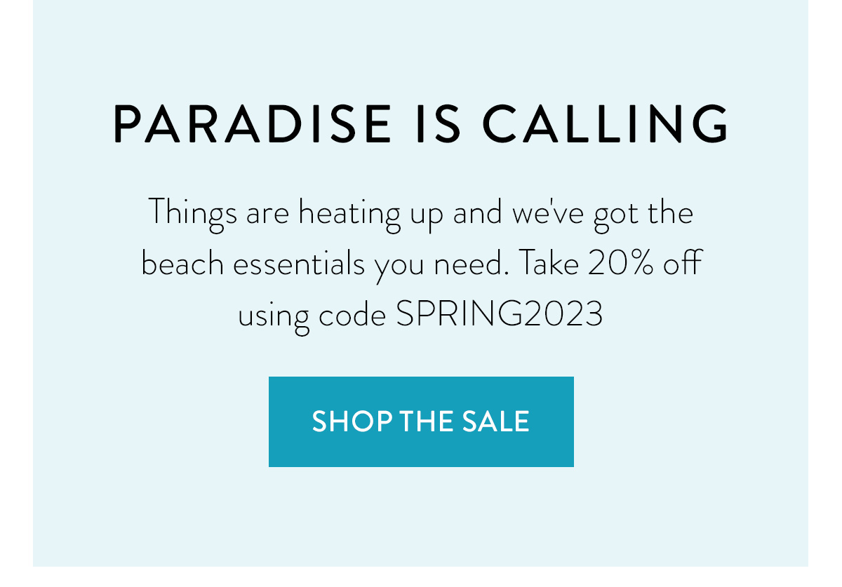 PARADISE IS CALLING Things are heating up and we've got the beach essentials you need. Take 20% off using code SPRING2023 Shop the Sale >