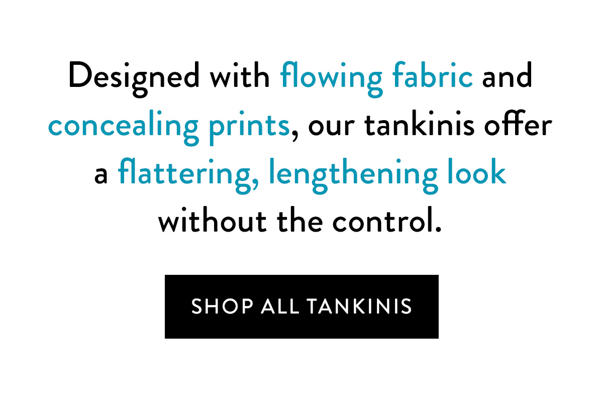 Designed with flowing fabric and concealing prints, our tankinis offer a flattering, lengthening look without the superior control. Shop All Tankinis >