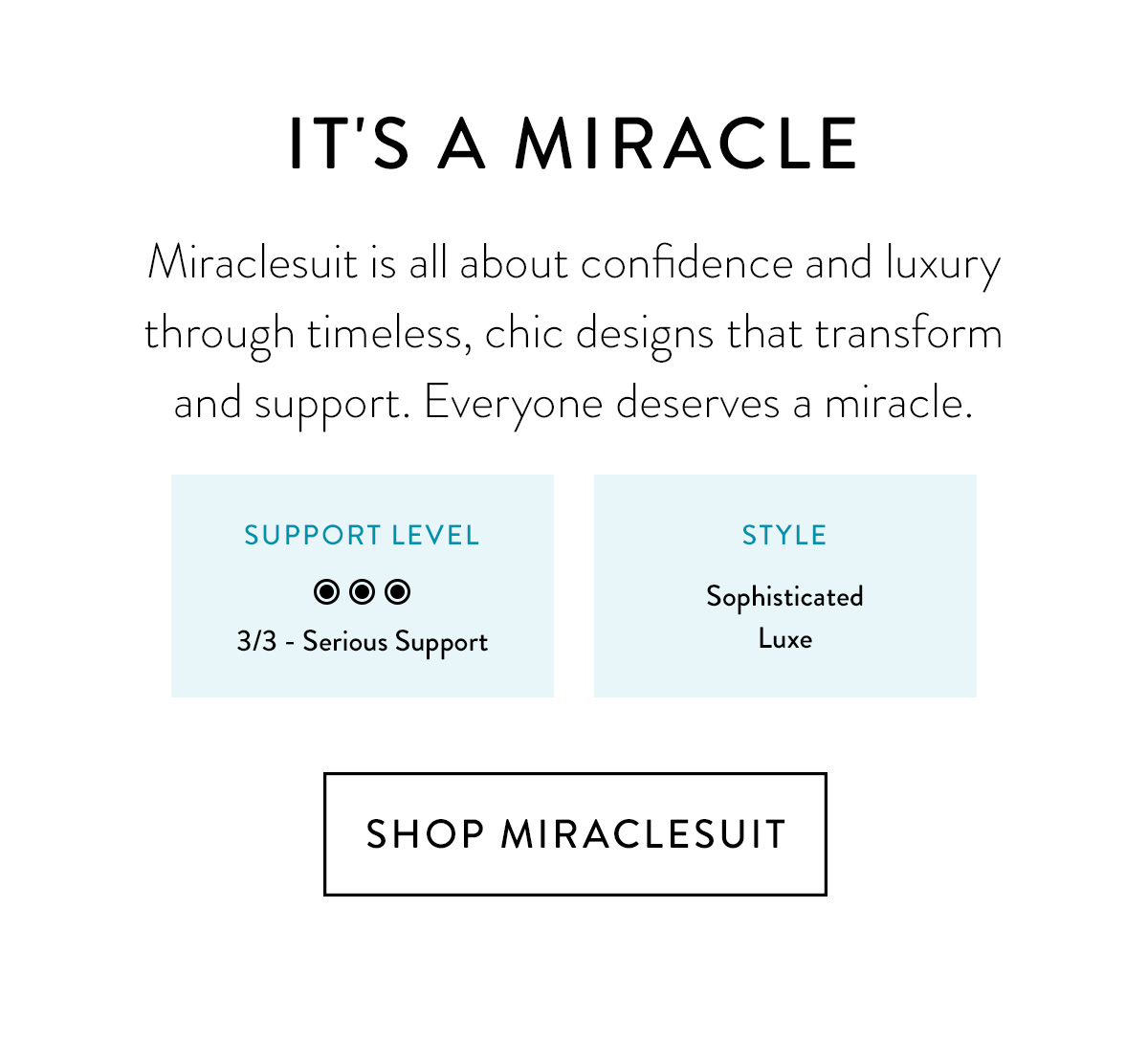 IT'S A MIRACLE Miraclesuit is all about confidence and luxury through timeless, chic designs that transform and support. Everyone deserves a miracle. [Support level/Style - same as in the template] Shop Miraclesuit >