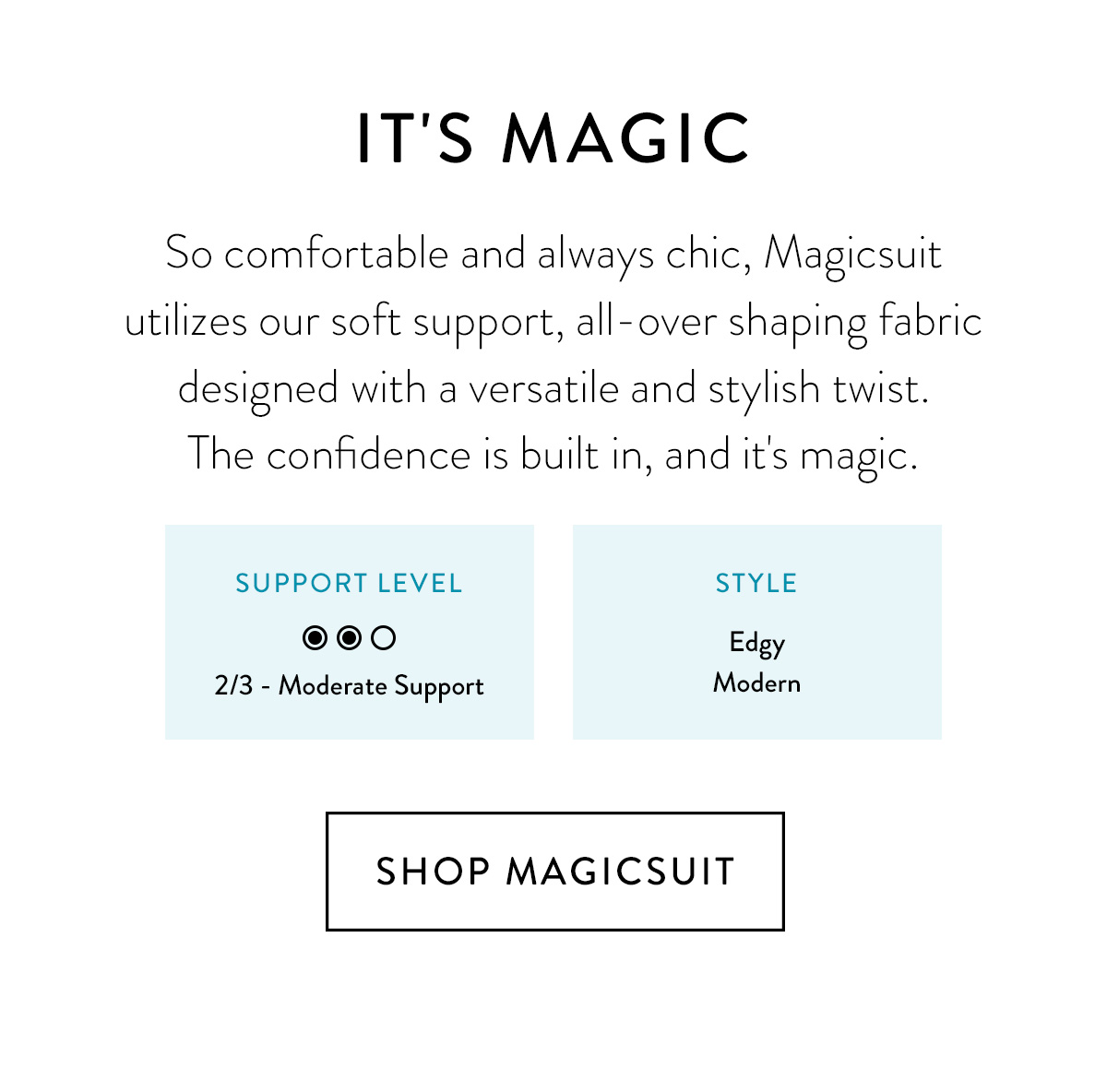 IT'S MAGIC So comfortable and always chic, Magicsuit utilizes our soft support, all-over shaping fabric designed with a versatile and stylish twist. The confidence is built in, and it's magic. [Support level/Style - same as the template] Shop Magicsuit >