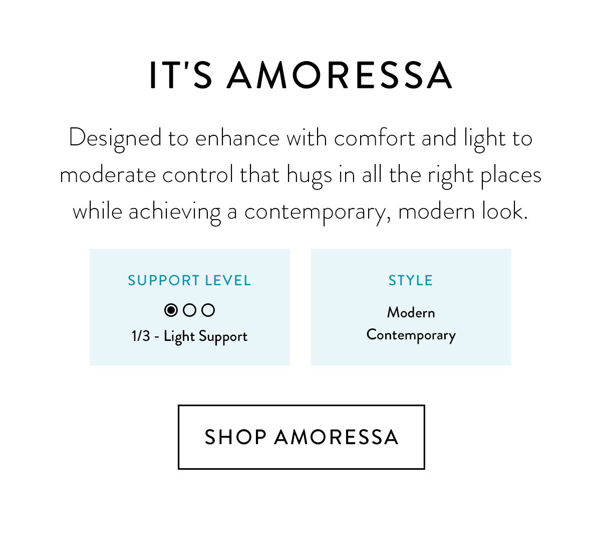 IT'S AMORESSA Designed to enhance with comfort and light to moderate control that hugs in all the right places while achieving a contemporary, modern look. Support Level: 1/3 - Light Support / Style: Modern / Contemporary / Shop Amoressa >