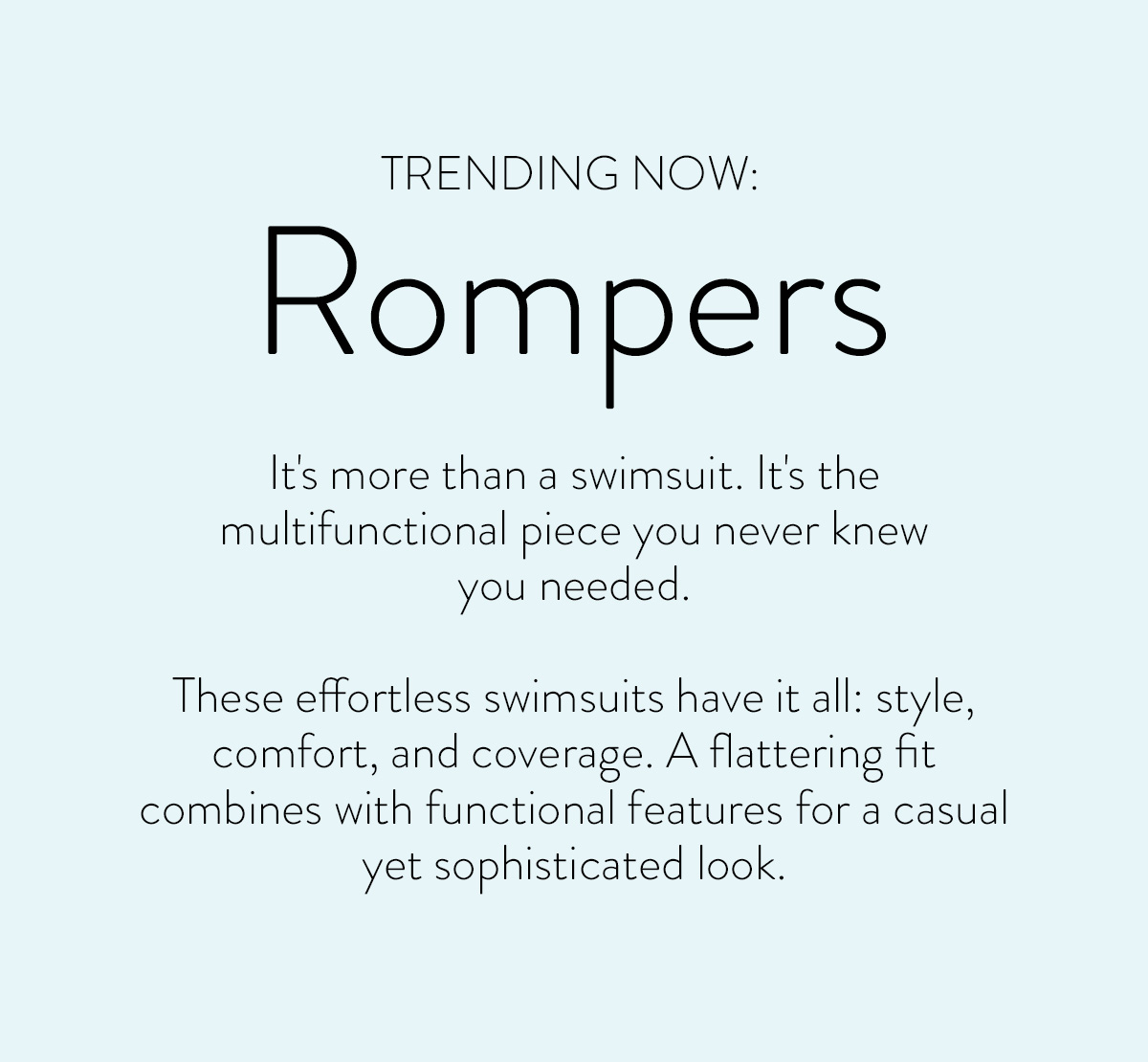 TRENDING NOW: Rompers It's more than a swimsuit. It's the multifunctional piece you never knew you needed. These effortless swimsuits have it all: style, comfort, and coverage. A flattering fit and combines with functional features for a casual yet sophisticated look.