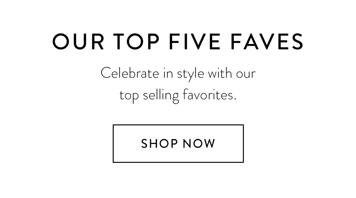 OUR TOP FIVE FAVES Celebrate in style with our top selling favorites. Shop Now >