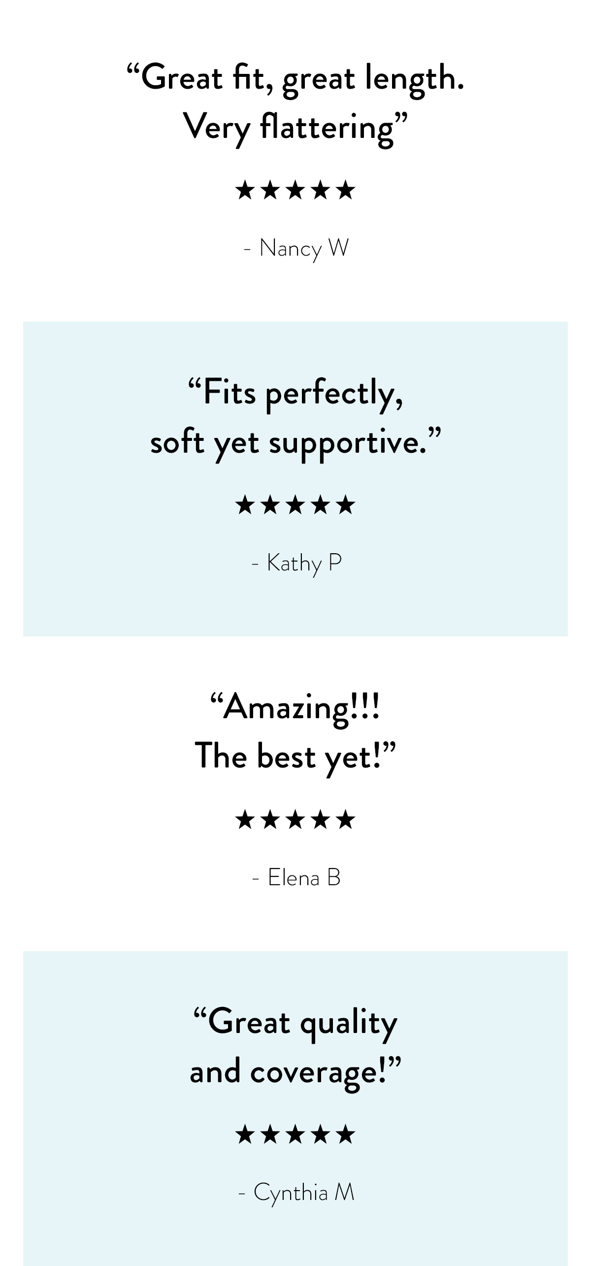 "Great fit, great length. Very flattering." - Nancy W. "Fits perfectly, soft yet supportive." - Kathy P. "Amazing!!! The best yet!" - Elena B. "Great quality and coverage!" - Cynthia M.