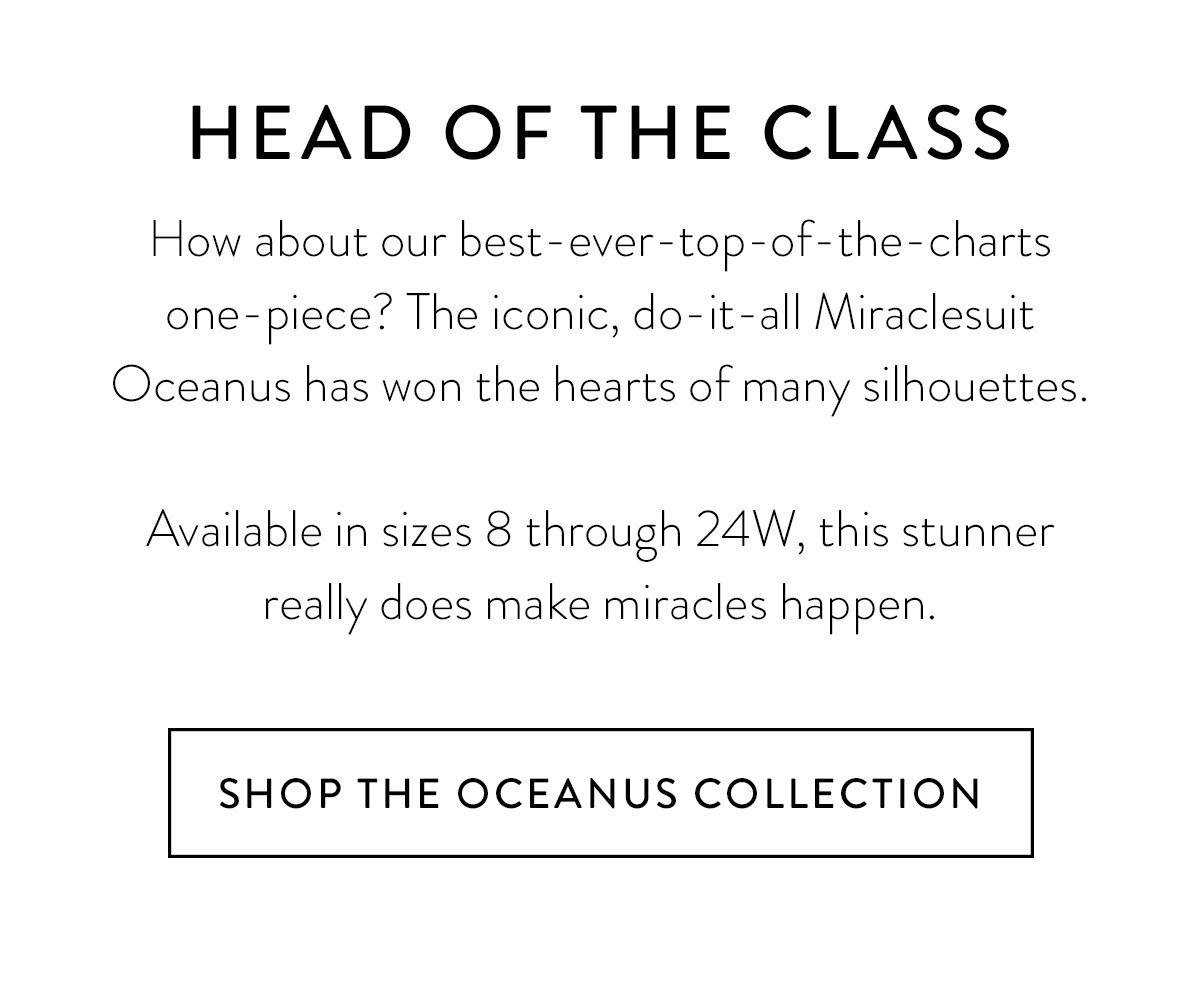 HEAD OF THE CLASS How about our best-ever-top-of-the-charts one-piece? The iconic, do-it-all Miraclesuit Oceanus has won the hearts of many silhouettes. Available in sizes 8 through 24W, this stunner really does make miracles happen. Shop the Oceanus Collection >