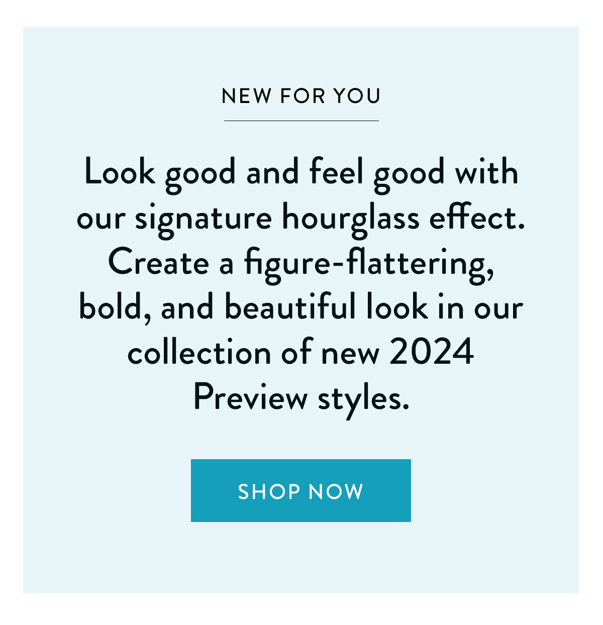 NEW FOR YOU Look good and feel good with our signature hourglass effect. Create a figure-flattering, bold, and beautiful look in our collection of new 2024 Preview styles. Shop Now >