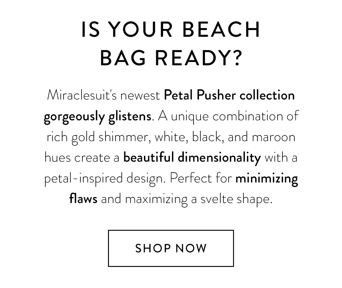 IS YOUR BEACH BAG READY? Miraclesuit's newest Petal Pusher collection gorgeously glistens. A unique combination of rich gold shimmer, white, black, and maroon hues create a beautiful dimensionality with a petal-inspired design. Perfect for minimizing flaws and maximizing a svelte shape. Shop Now >