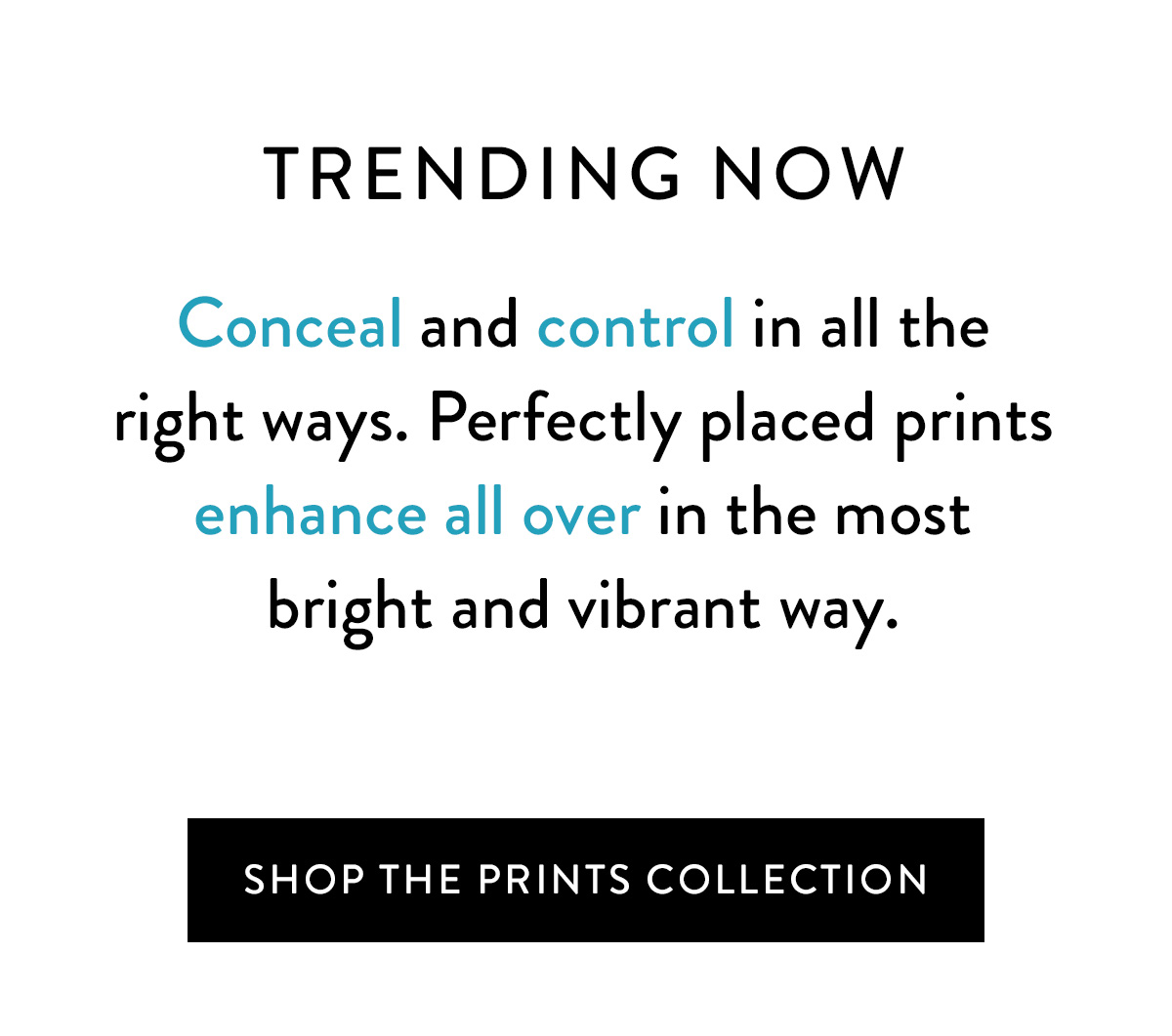 *TRENDING NOW* Conceal and control in all the right ways in the sexiest designs of summer. Perfectly placed prints enhance allover in the most bright and vibrant way. Shop the Prints Collection >