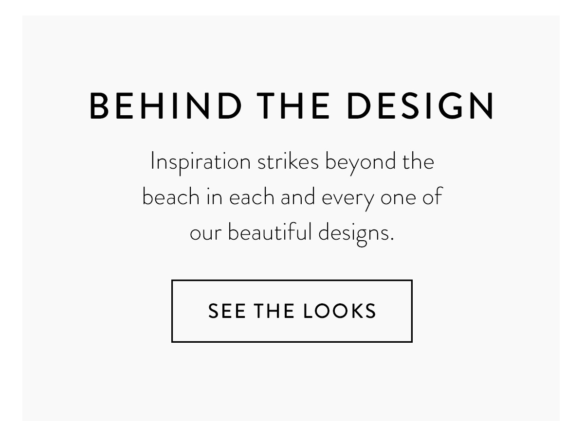 BEHIND THE DESIGN Inspiration strikes beyond the beach in each and every one of our beautiful designs. See the Looks >