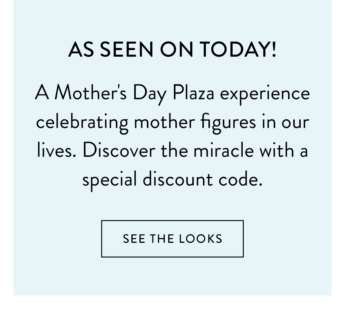 As seen on TODAY! A Mother's Day Plaza experience celebrating mother figures in our lives. Disover the miracle with a special discount code. Shop Now >