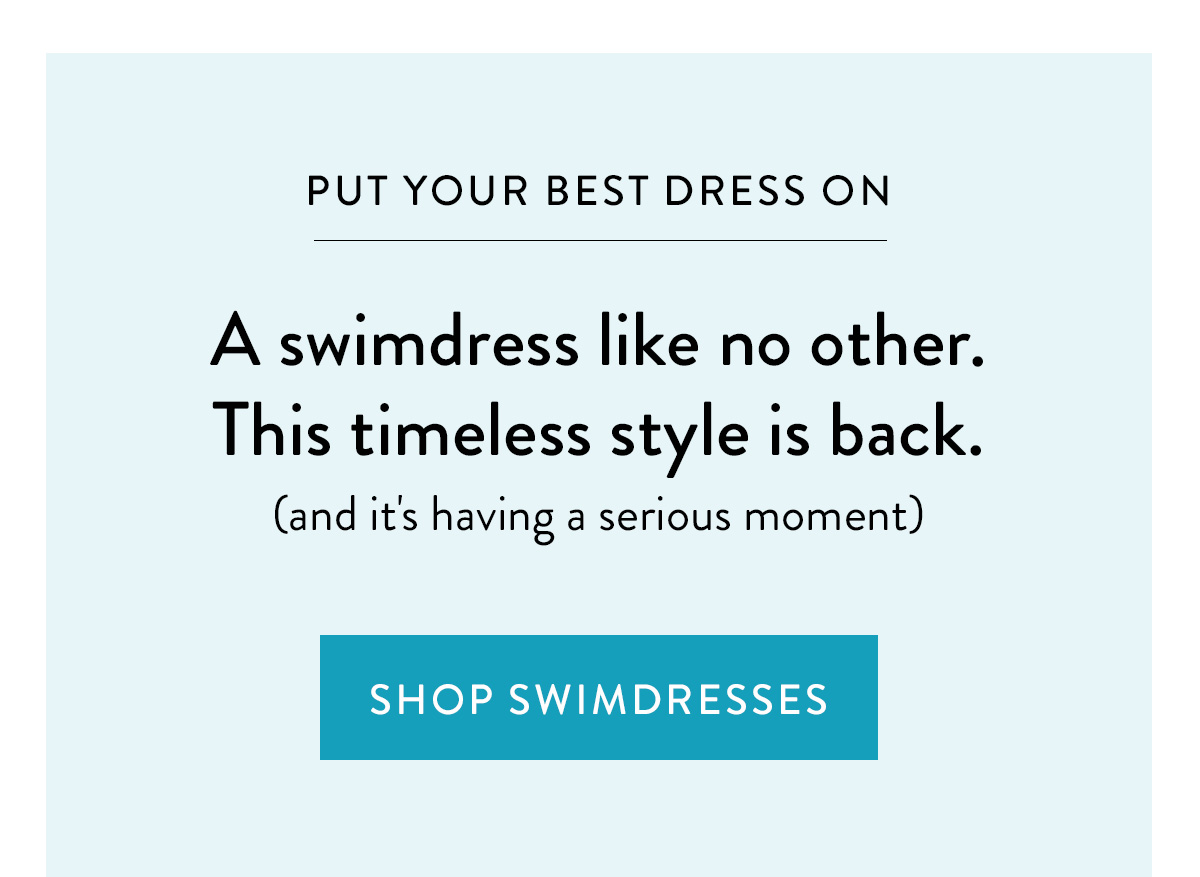 PUT YOUR BEST DRESS ON A swimdress like no other. This timeless style is back (and it's having a serious moment). Shop Swimdresses >