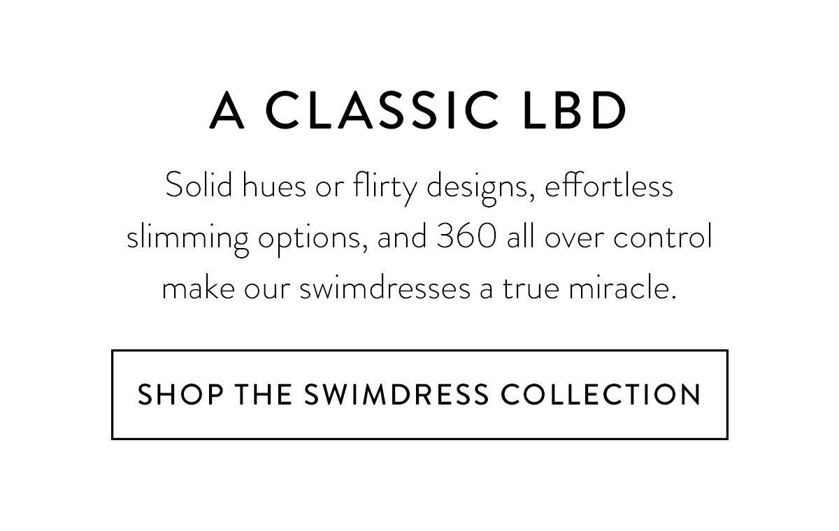 A CLASSIC LBD Solid hues or flirty designs, effortless slimming options, and 360 all over control make our swimdresses a true miracle. Shop the Swimdress Collection >