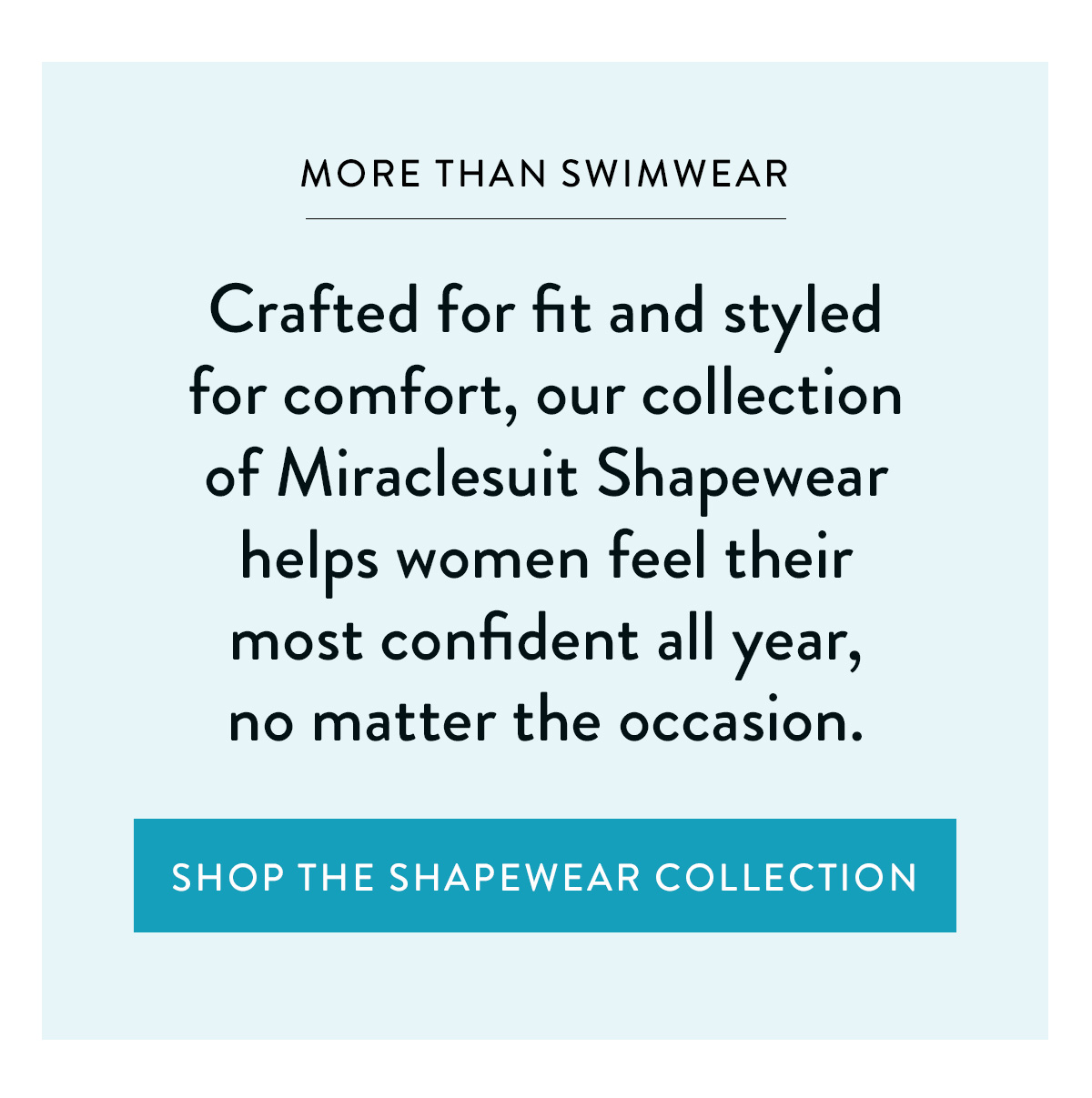 MORE THAN SWIMWEAR Crafted for fit and styled for comfort, our collection of Miraclesuit Shapewear helps women feel their most confident all year, no matter the occasion. Shop the Shapewear Collection >