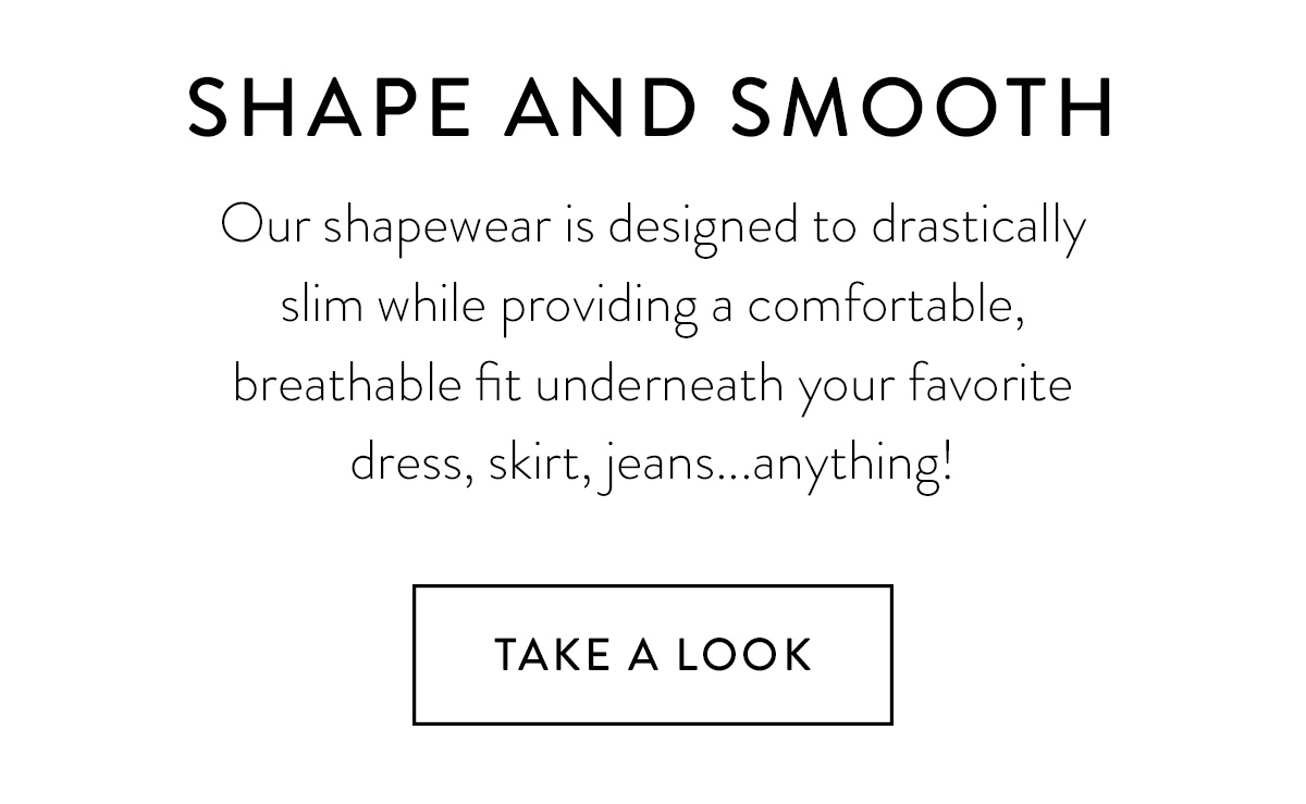 SHAPE AND SMOOTH Our shapewear is designed to drastically slim while providing a comfortable, breathable fit underneath your favorite dress, skirt, jeans...anything! Take A Look >