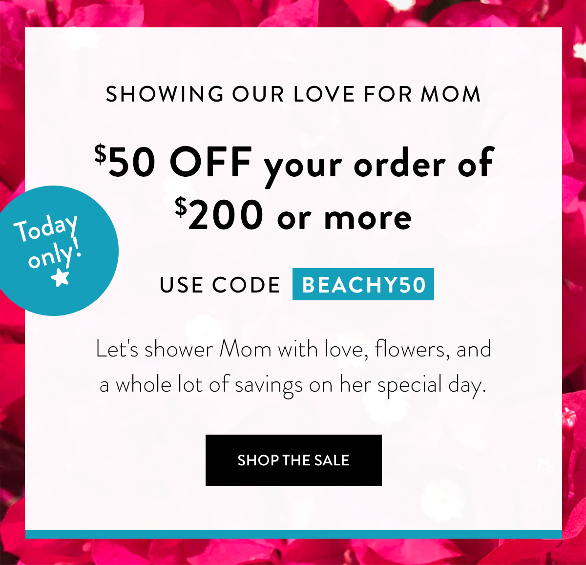 SHOWING OUR LOVE FOR MOM Let's shower Mom with love, flowers, and a whole lot of savings on her special day. $50 OFF your order of $200 or more USE CODE BEACHY50 Today only! Shop the Sale >