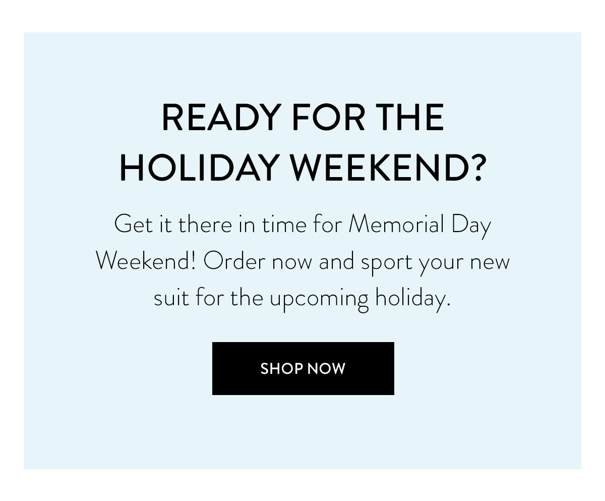 READY FOR THE HOLIDAY WEEKEND? Get it there in time for Memorial Day Weekend! Order now and sport your new suit for the upcoming holiday. Shop Now >