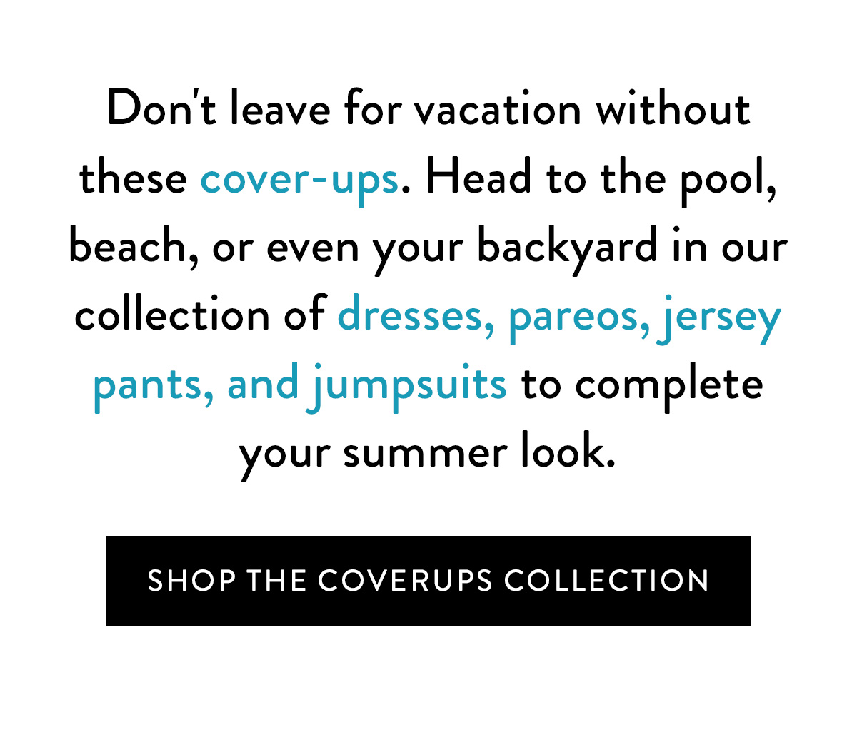 Don't leave for vacation without these cover-ups. Head to the pool, beach, or even your backyard in our collection of dresses, pareos, jersey pants, and jumpsuits to complete your summer look. Shop the Coverups Collection >