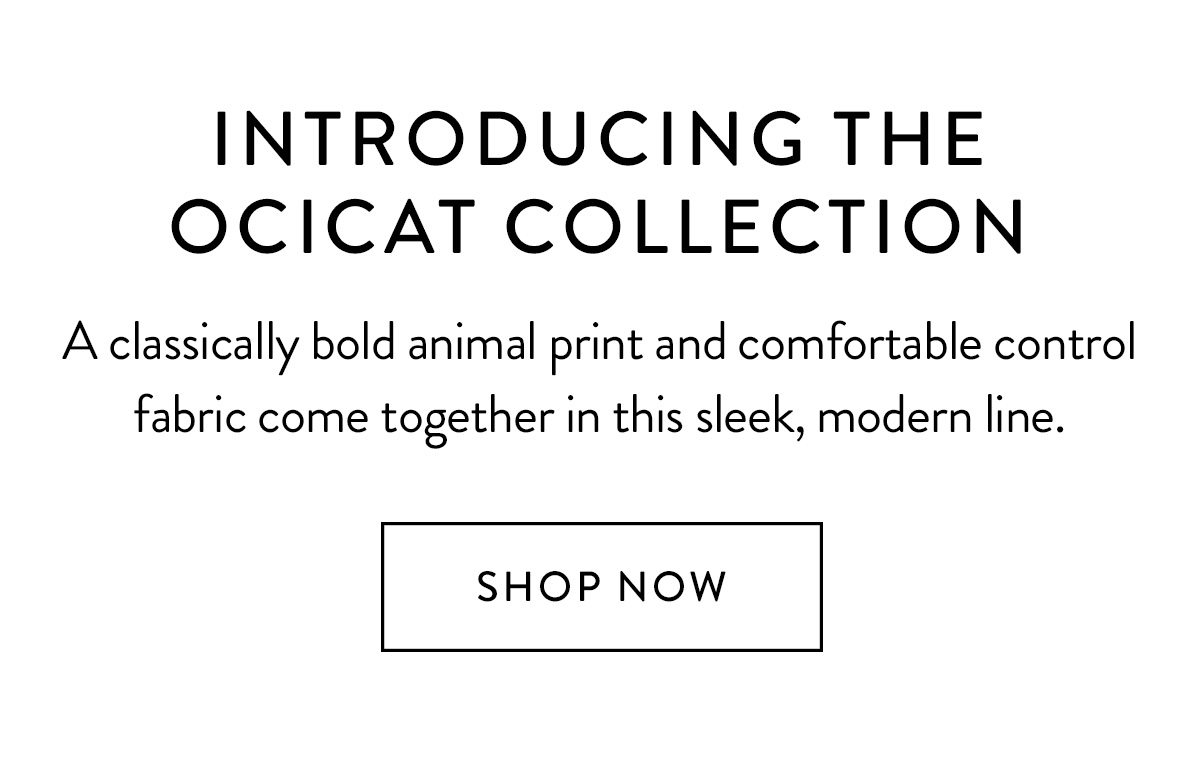 Introducing the Ocicat Collection A classically bold animal print and comfortable control fabric come together in this sleek, modern line. Shop Now >