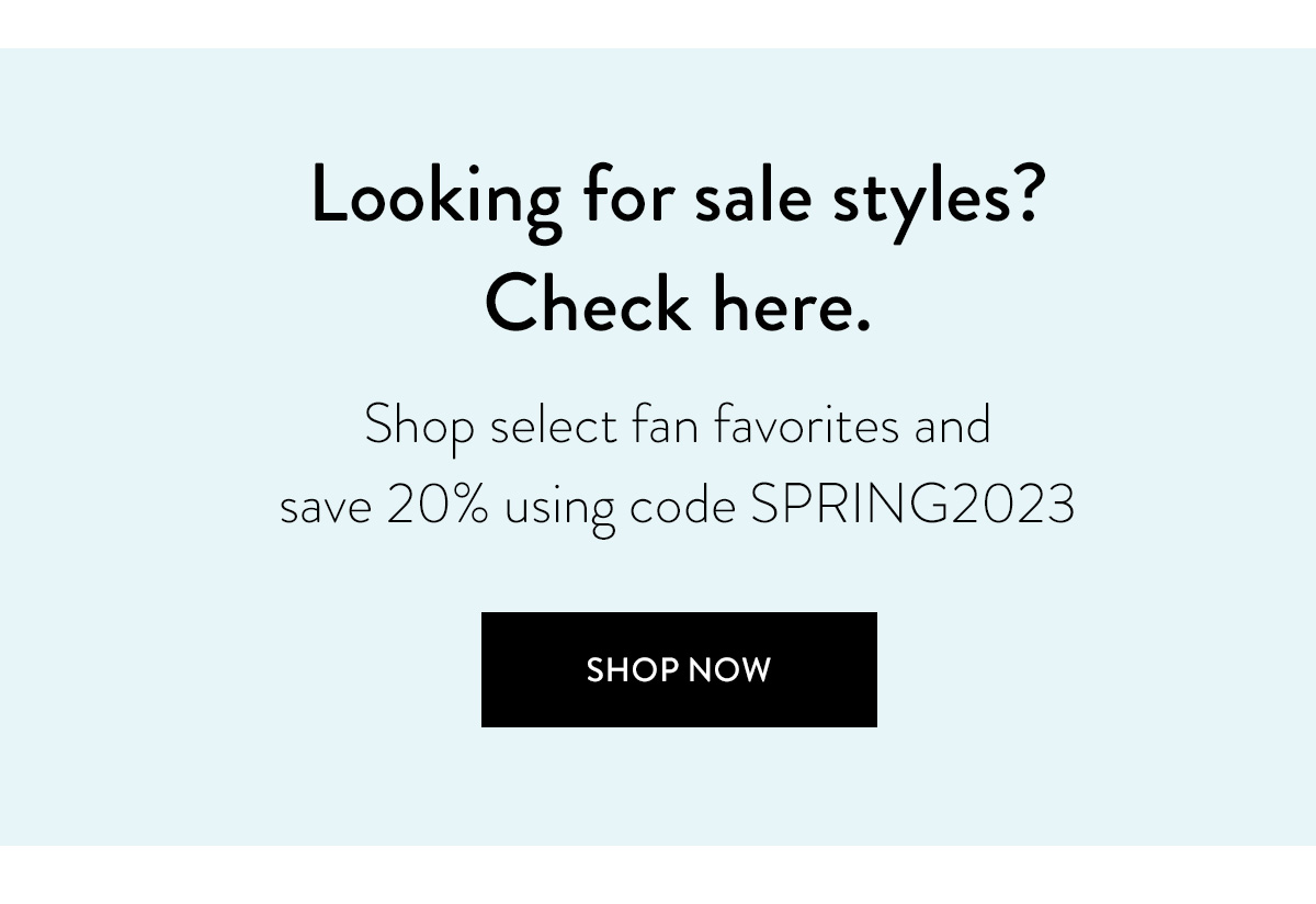 Looking for sale styles? Check here. Shop select fan favorites and save 20% using code SPRING2023 Shop Now >