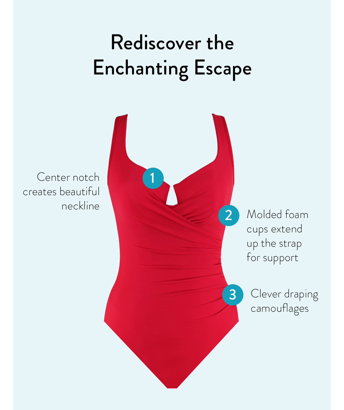 Rediscover the Enchanting Escape 1 - Scalloped, supportive neckline 2 - Mid-shirring conceals flaws 3 - Underwire Molded Cup Bra