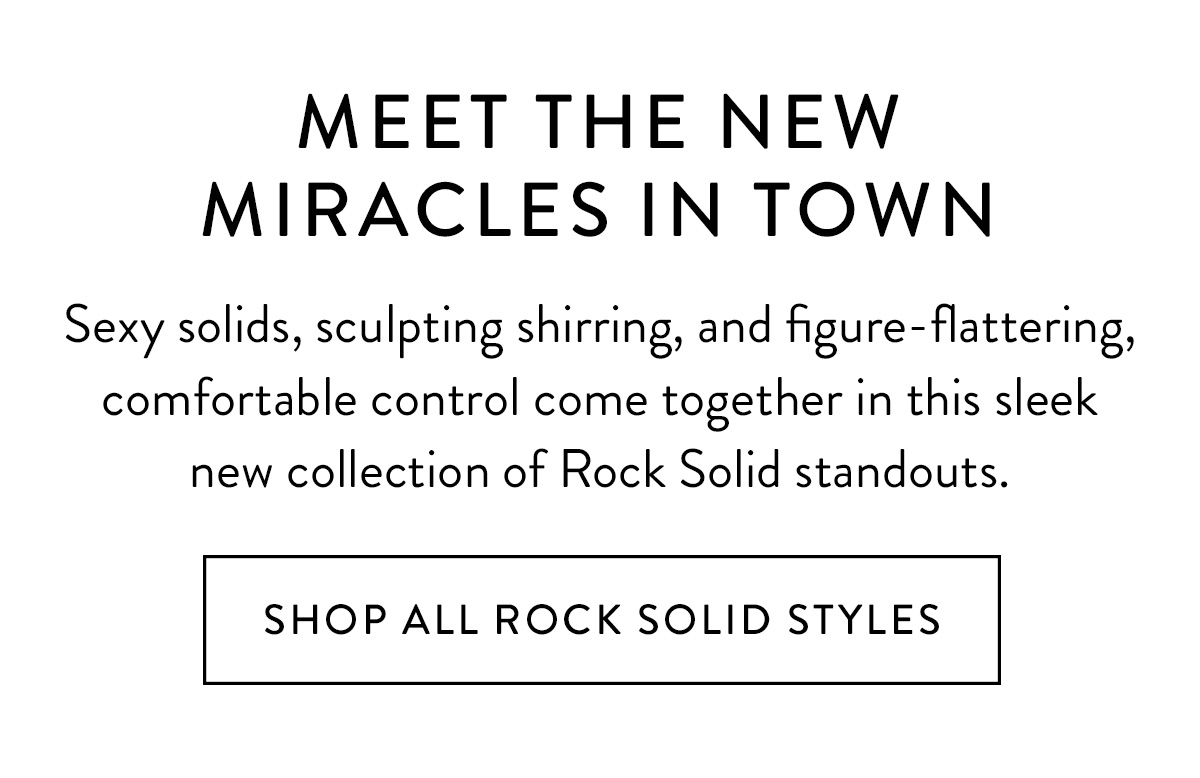 MEET THE NEW MIRACLES IN TOWN Sexy solids, sculpting shirring, and figure-flattering, comfortable control come together in this sleek new collection of Rock Solid standouts. Shop All Rock Solid Styles >