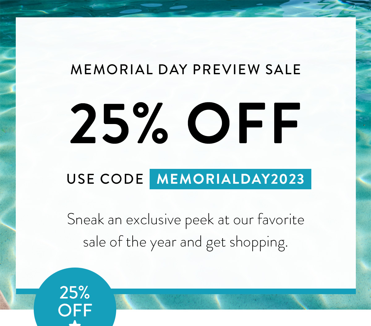 MEMORIAL DAY PREVIEW SALE 25% OFF USE CODE MEMORIALDAY2023 Sneak an exclusive peek at our favorite sale of the year and get shopping. Badge: 25% OFF!