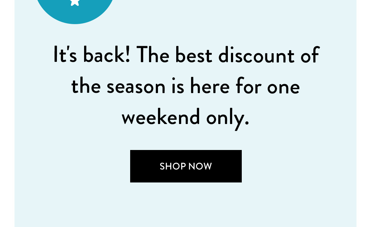 It's back! The best discount of the season is here for one weekend only. Shop Now >