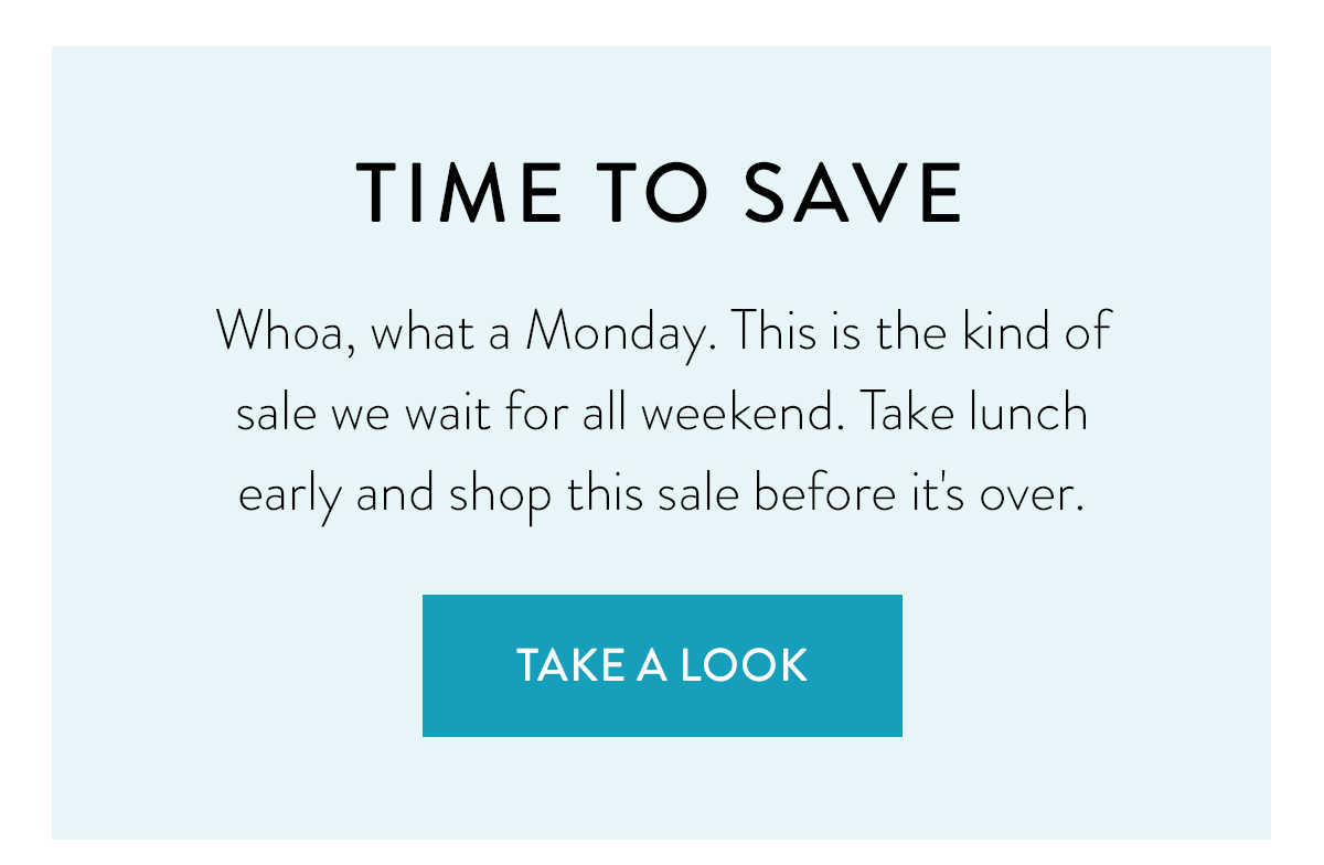 TIME TO SAVE Whoa, what a Monday. This is the kind of sale we wait for all weekend. Take lunch early and shop this sale before it's over. Shop Now >