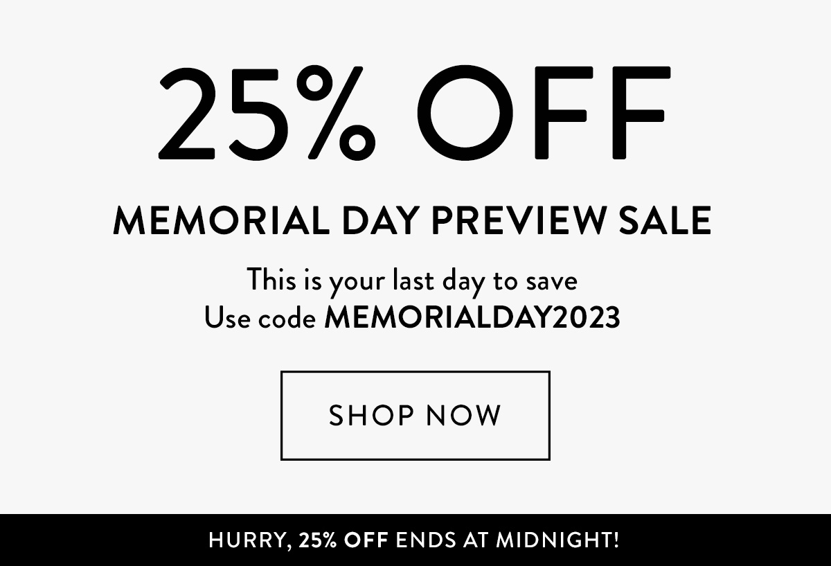 25% OFF Memorial Day Preview Sale This is your LAST DAY to save Use code MEMORIALDAY2023 Shop Now > HURRY, 25% OFF ENDS AT MIDNIGHT!