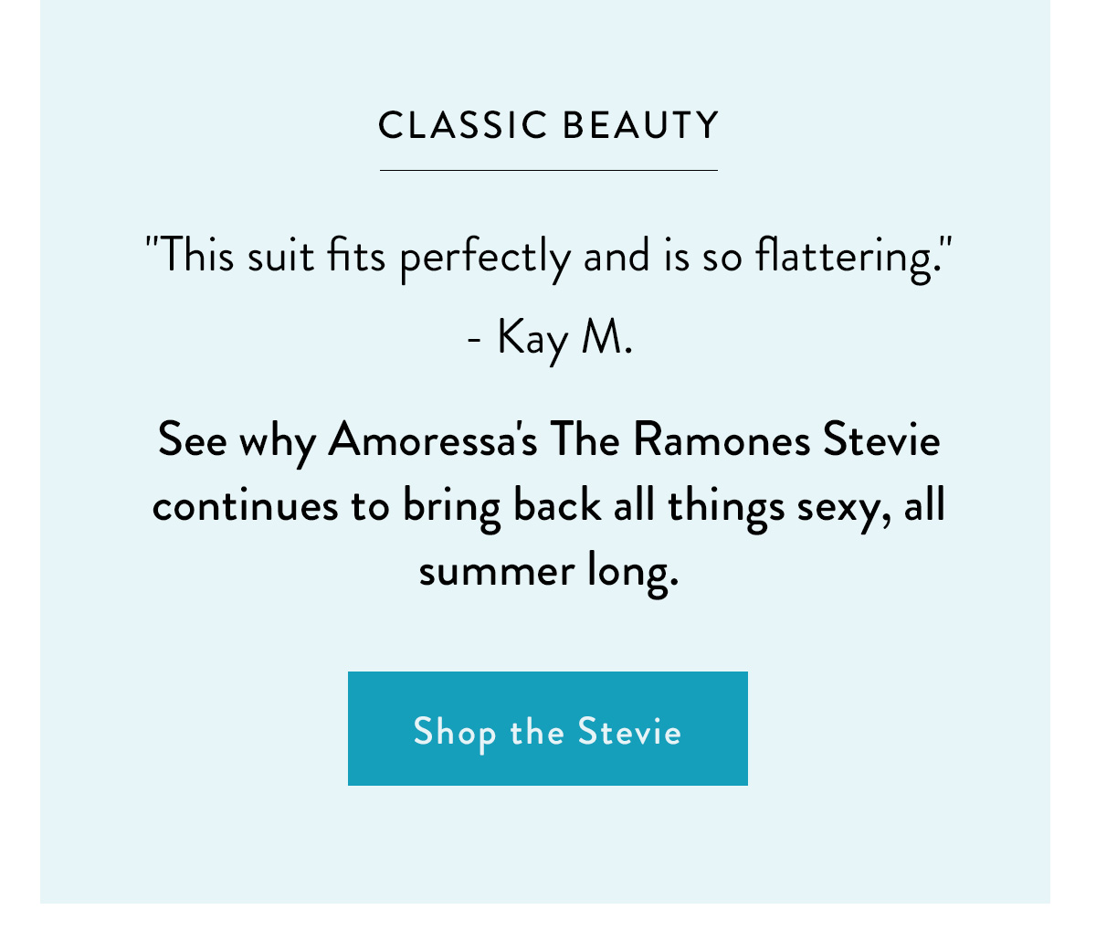 CLASSIC BLACK "This suit fits perfectly and is so flattering." - Kay M. See why Amoressa's The Ramones Stevie continues to bring back all things sexy, all summer long. Shop the Stevie >