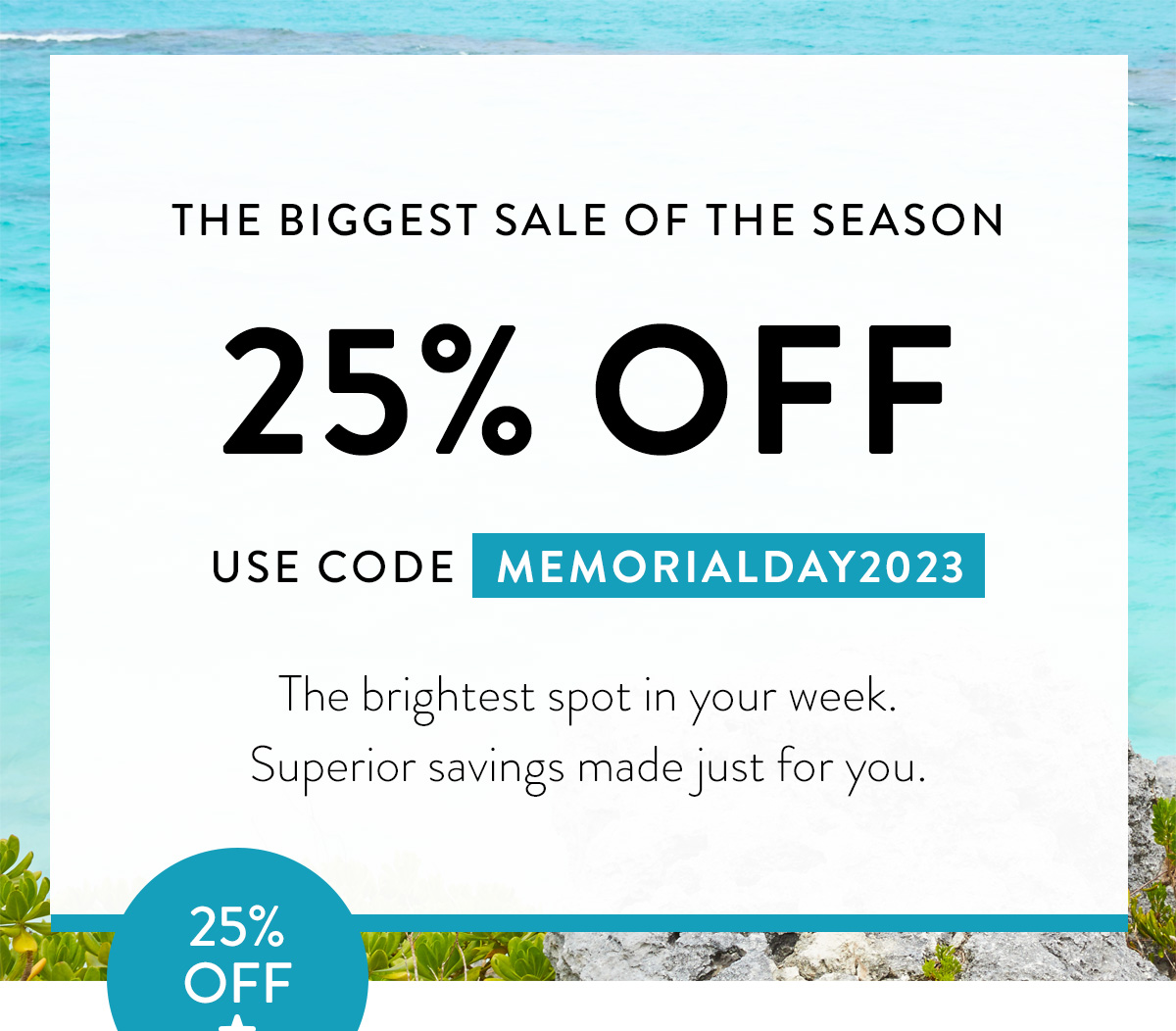 THE BIGGEST SALE OF THE SEASON 25% OFF USE CODE MEMORIALDAY2023 The brightest spot in your week. Superior savings made just for you. Badge: 25% OFF!