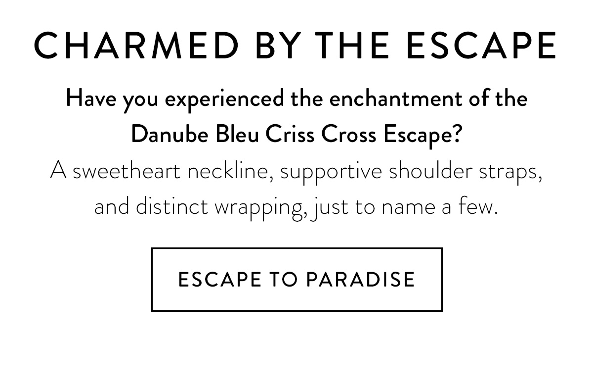 CHARMED BY THE ESCAPE Have you experienced the enchantment of the Danube Bleu Criss Cross Escape? A sweetheart neckline, supportive shoulder straps, and distinct wrapping, just to name a few. Escape to Paradise >