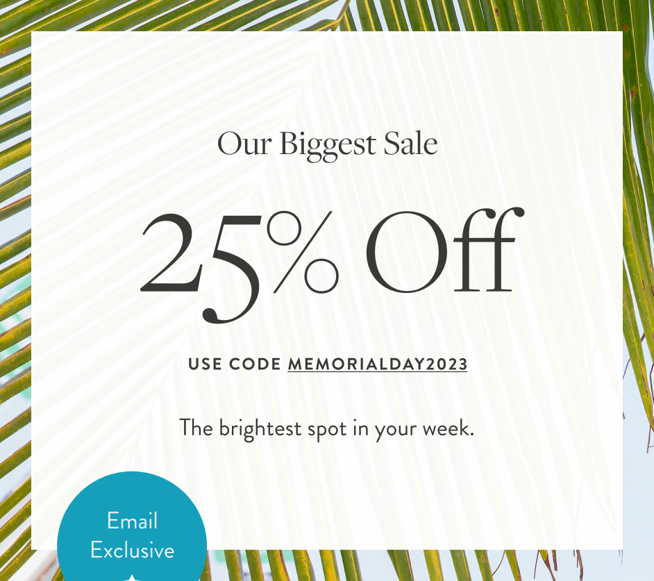 THE BIGGEST SALE OF THE SEASON 25% OFF USE CODE MEMORIALDAY2023 The brightest spot in your week. Superior savings made just for you. Badge: 25% OFF!